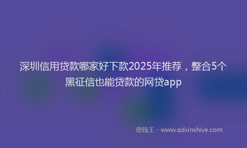 深圳信用贷款哪家好下款2025年推荐，整合5个黑征信也能贷款的网贷app