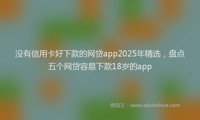 没有信用卡好下款的网贷app2025年精选，盘点五个网贷容易下款18岁的app
