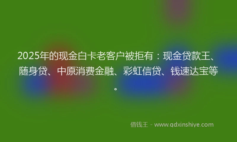 2025年的现金白卡老客户被拒有：现金贷款王、随身贷、中原消费金融、彩虹信贷、钱速达宝等。
