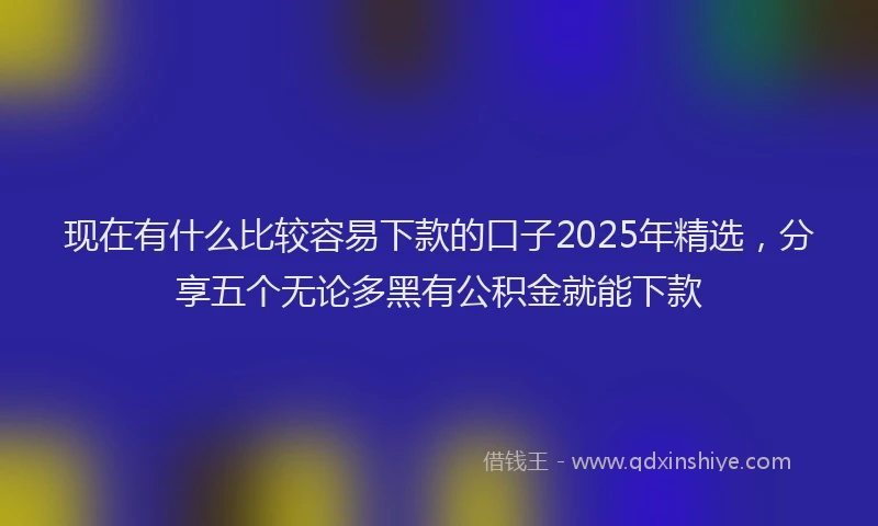 现在有什么比较容易下款的口子2025年精选，分享五个无论多黑有公积金就能下款