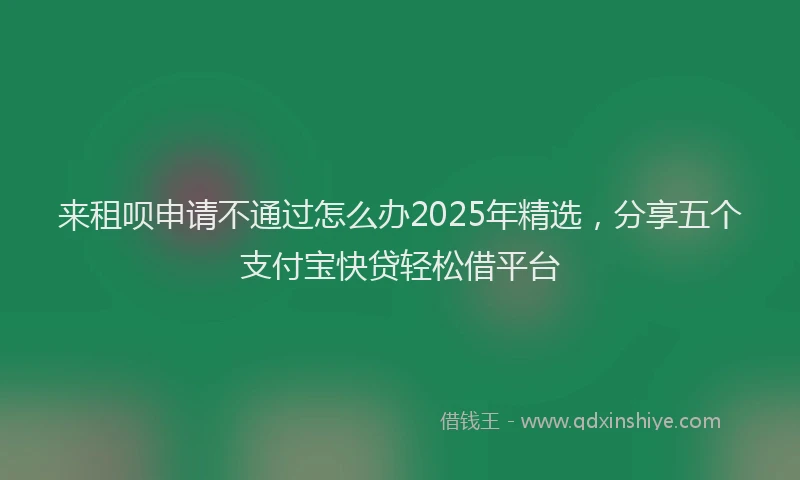 来租呗申请不通过怎么办2025年精选，分享五个支付宝快贷轻松借平台