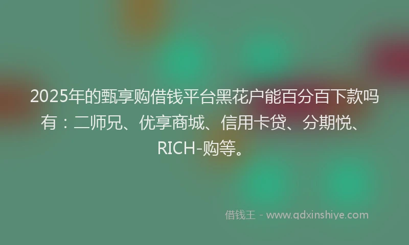 2025年的甄享购借钱平台黑花户能百分百下款吗有：二师兄、优享商城、信用卡贷、分期悦、RICH-购等。