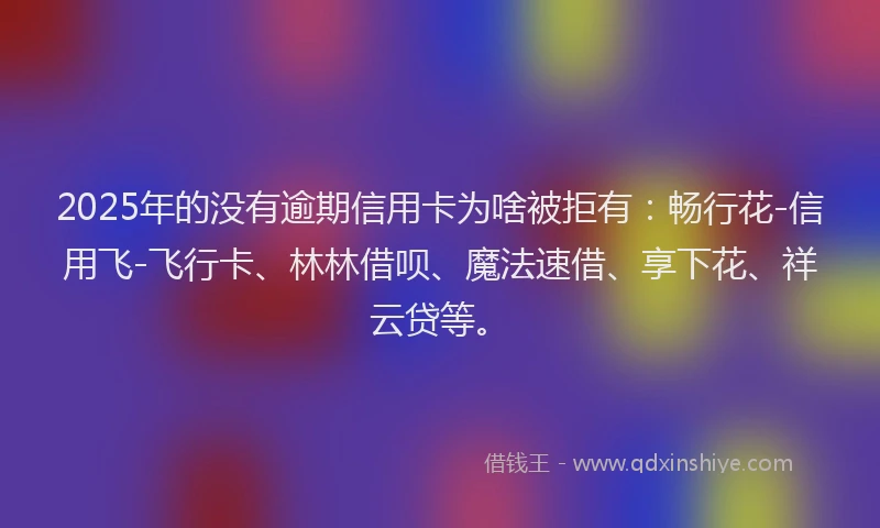2025年的没有逾期信用卡为啥被拒有：畅行花-信用飞-飞行卡、林林借呗、魔法速借、享下花、祥云贷等。