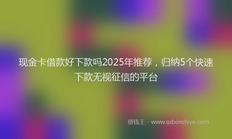 现金卡借款好下款吗2025年推荐，归纳5个快速下款无视征信的平台