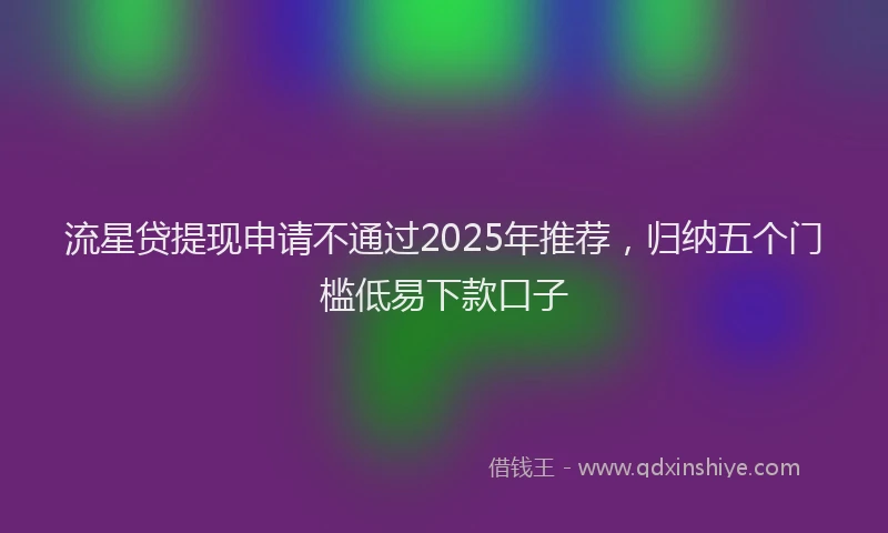 流星贷提现申请不通过2025年推荐，归纳五个门槛低易下款口子