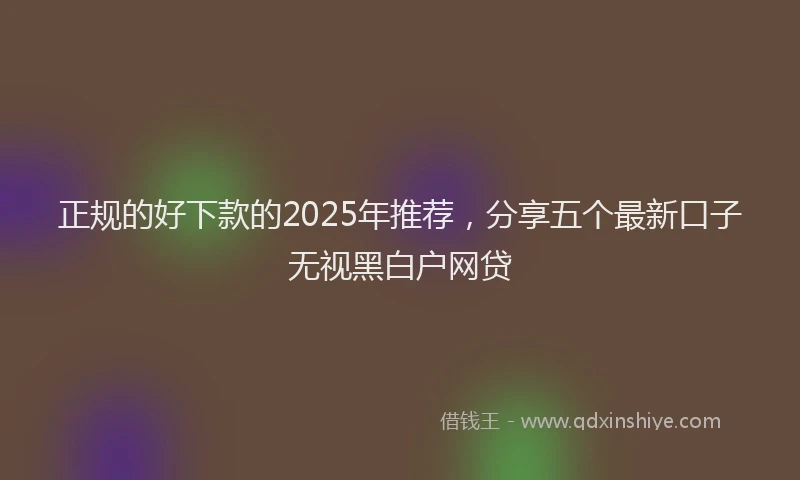 正规的好下款的2025年推荐，分享五个最新口子无视黑白户网贷