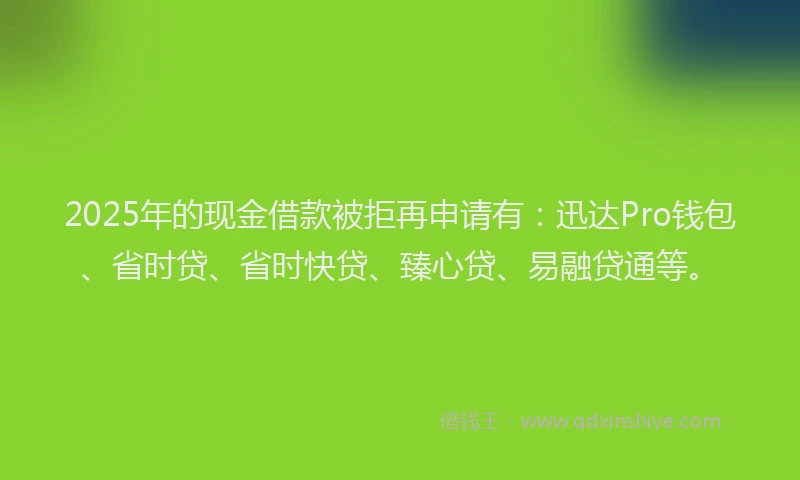 2025年的现金借款被拒再申请有：迅达Pro钱包、省时贷、省时快贷、臻心贷、易融贷通等。