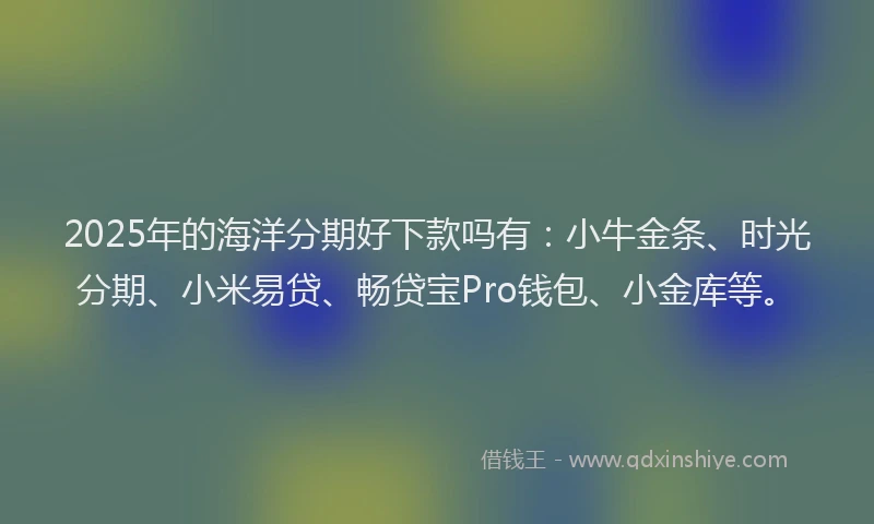 2025年的海洋分期好下款吗有：小牛金条、时光分期、小米易贷、畅贷宝Pro钱包、小金库等。