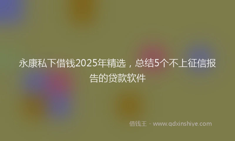 永康私下借钱2025年精选，总结5个不上征信报告的贷款软件