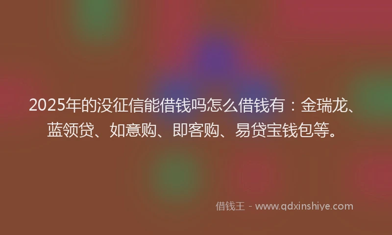 2025年的没征信能借钱吗怎么借钱有：金瑞龙、蓝领贷、如意购、即客购、易贷宝钱包等。