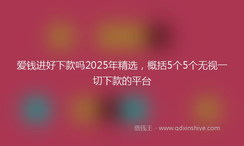 爱钱进好下款吗2025年精选，概括5个5个无视一切下款的平台