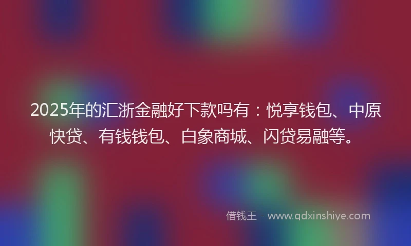 2025年的汇浙金融好下款吗有：悦享钱包、中原快贷、有钱钱包、白象商城、闪贷易融等。