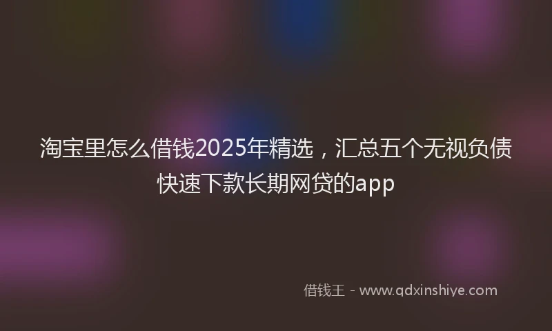 淘宝里怎么借钱2025年精选，汇总五个无视负债快速下款长期网贷的app