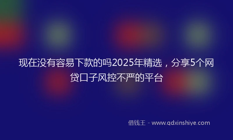 现在没有容易下款的吗2025年精选，分享5个网贷口子风控不严的平台