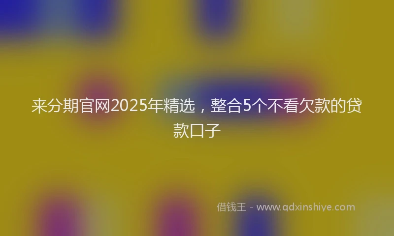 来分期官网2025年精选，整合5个不看欠款的贷款口子
