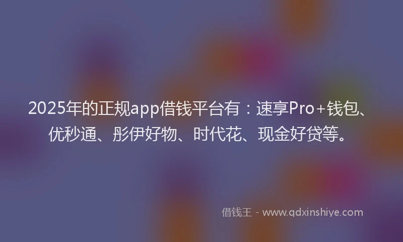 2025年的正规app借钱平台有：速享Pro+钱包、优秒通、彤伊好物、时代花、现金好贷等。