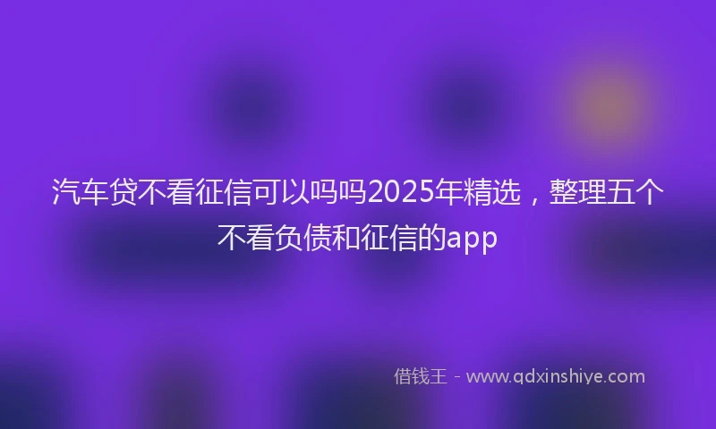 汽车贷不看征信可以吗吗2025年精选，整理五个不看负债和征信的app