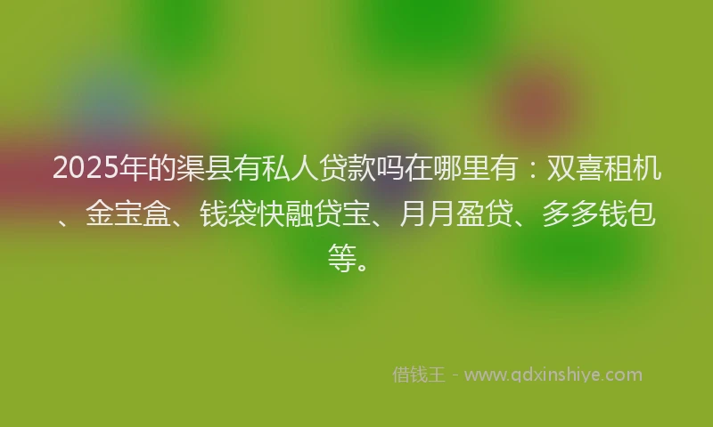 2025年的渠县有私人贷款吗在哪里有：双喜租机、金宝盒、钱袋快融贷宝、月月盈贷、多多钱包等。