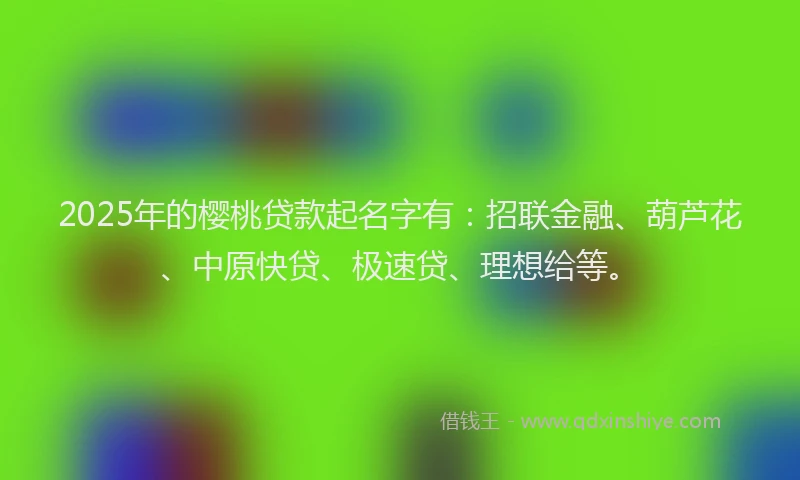 2025年的樱桃贷款起名字有：招联金融、葫芦花、中原快贷、极速贷、理想给等。