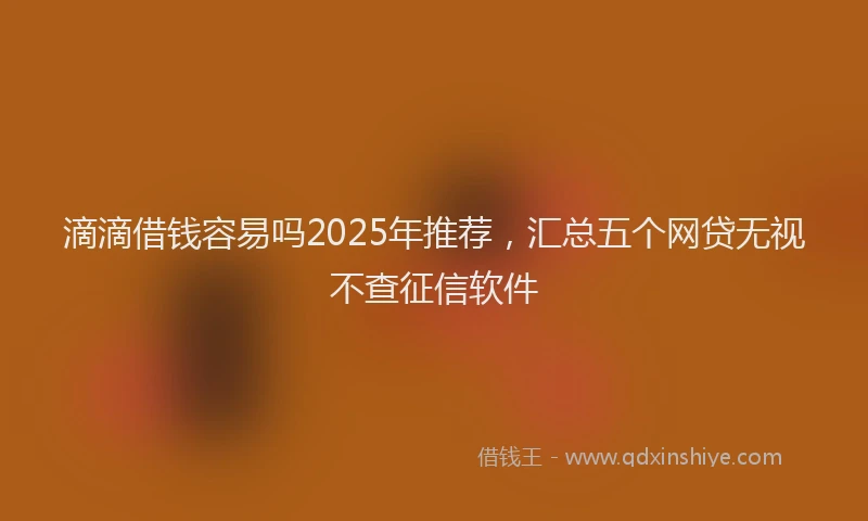 滴滴借钱容易吗2025年推荐，汇总五个网贷无视不查征信软件