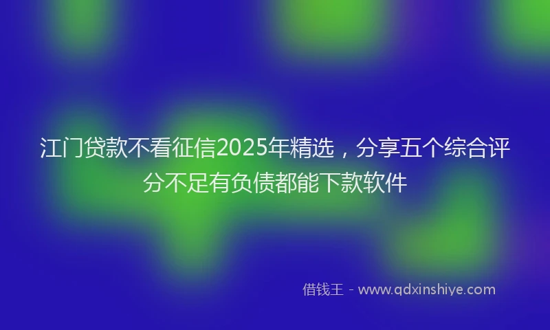 江门贷款不看征信2025年精选，分享五个综合评分不足有负债都能下款软件
