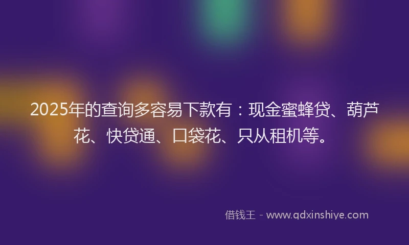 2025年的查询多容易下款有：现金蜜蜂贷、葫芦花、快贷通、口袋花、只从租机等。