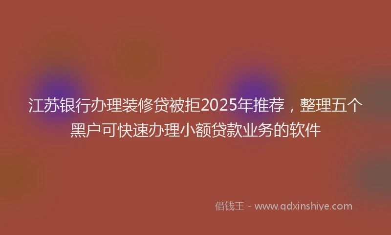 江苏银行办理装修贷被拒2025年推荐，整理五个黑户可快速办理小额贷款业务的软件
