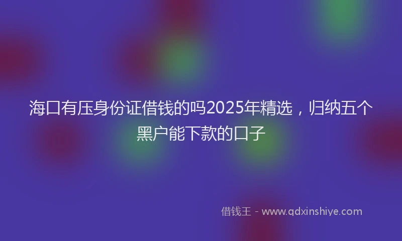 海口有压身份证借钱的吗2025年精选，归纳五个黑户能下款的口子