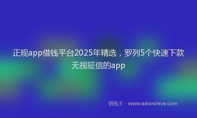 正规app借钱平台2025年精选，罗列5个快速下款无视征信的app