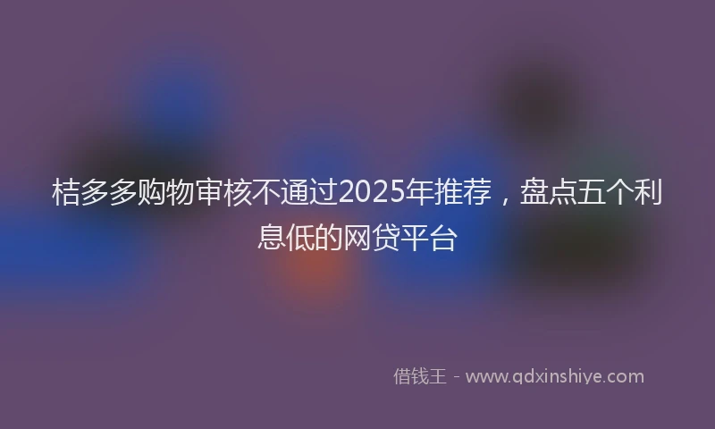 桔多多购物审核不通过2025年推荐，盘点五个利息低的网贷平台