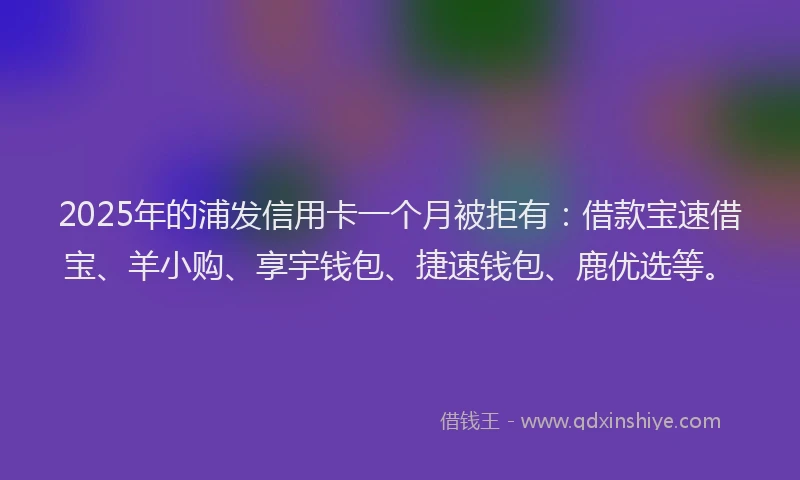 2025年的浦发信用卡一个月被拒有：借款宝速借宝、羊小购、享宇钱包、捷速钱包、鹿优选等。