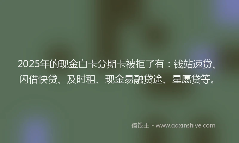 2025年的现金白卡分期卡被拒了有：钱站速贷、闪借快贷、及时租、现金易融贷途、星愿贷等。