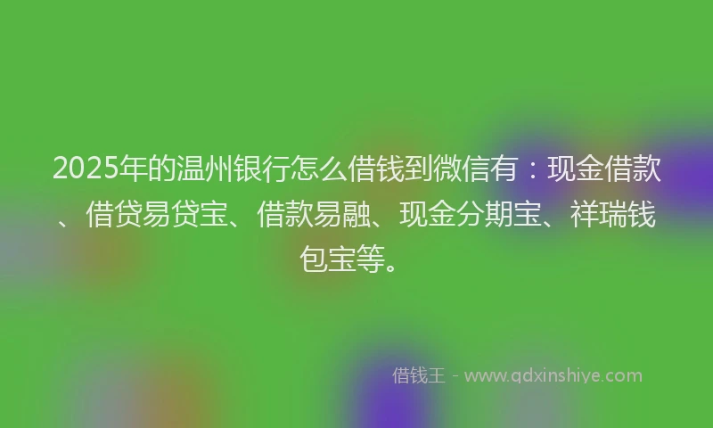 2025年的温州银行怎么借钱到微信有：现金借款、借贷易贷宝、借款易融、现金分期宝、祥瑞钱包宝等。