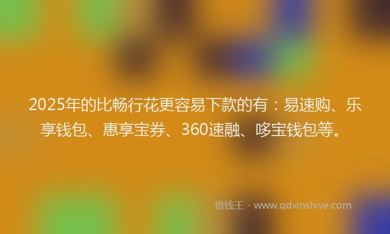 2025年的比畅行花更容易下款的有：易速购、乐享钱包、惠享宝券、360速融、哆宝钱包等。