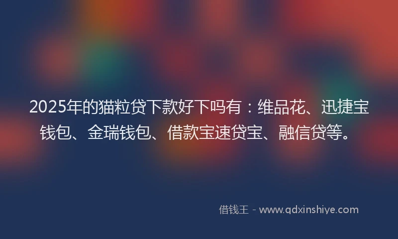 2025年的猫粒贷下款好下吗有：维品花、迅捷宝钱包、金瑞钱包、借款宝速贷宝、融信贷等。