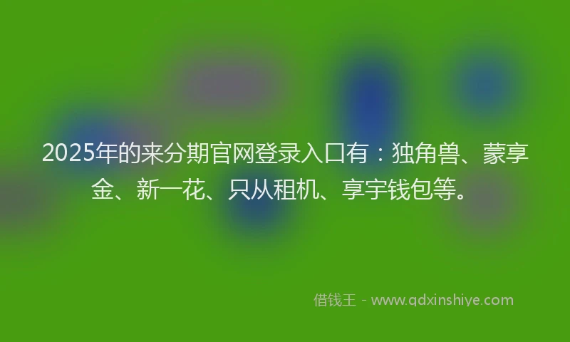 2025年的来分期官网登录入口有：独角兽、蒙享金、新一花、只从租机、享宇钱包等。