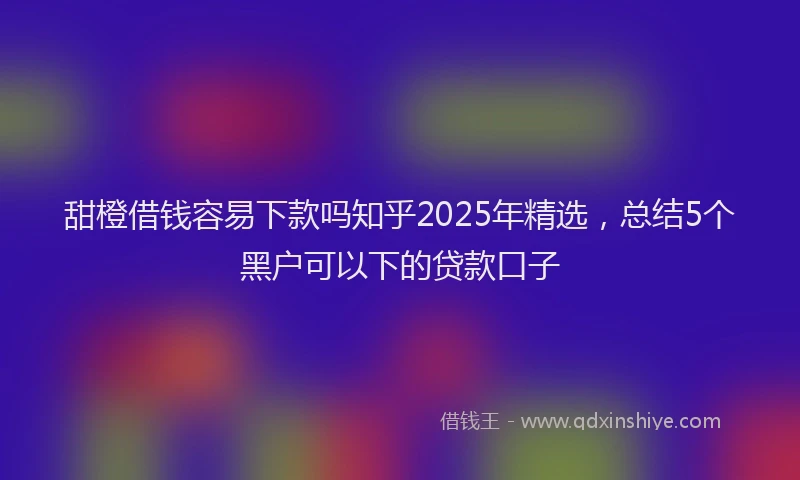 甜橙借钱容易下款吗知乎2025年精选，总结5个黑户可以下的贷款口子