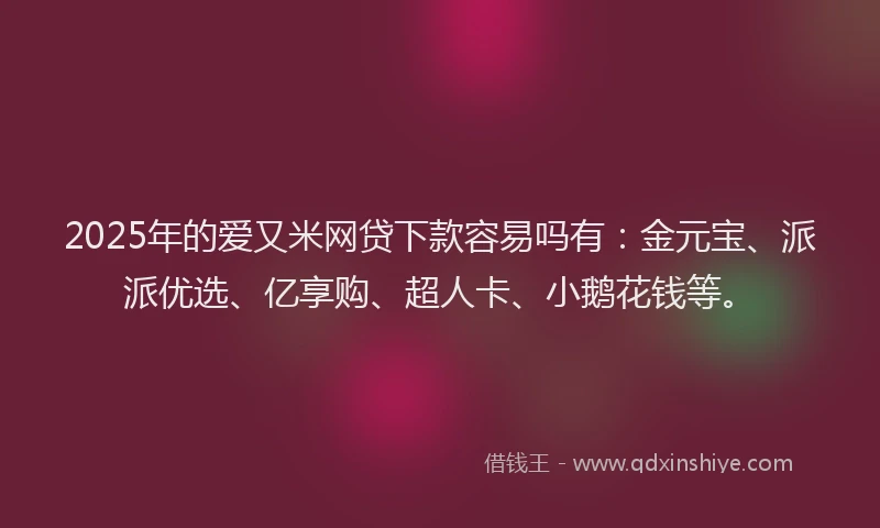2025年的爱又米网贷下款容易吗有：金元宝、派派优选、亿享购、超人卡、小鹅花钱等。