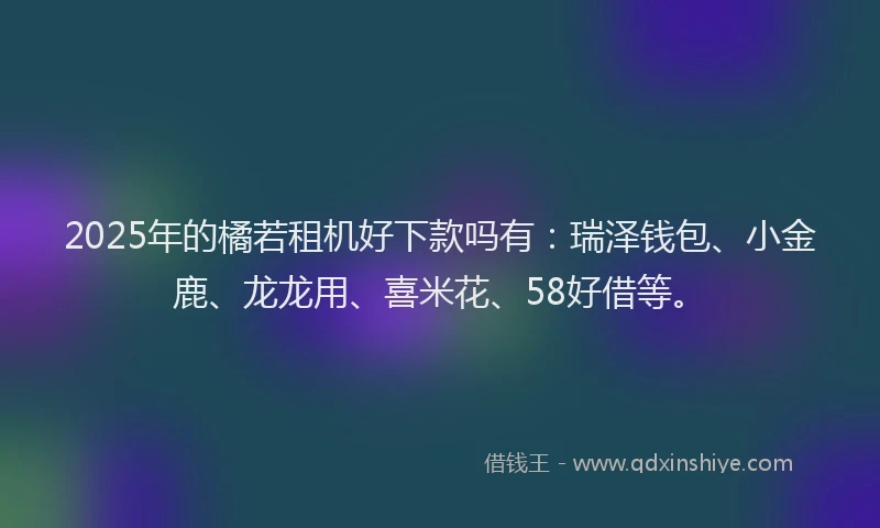 2025年的橘若租机好下款吗有：瑞泽钱包、小金鹿、龙龙用、喜米花、58好借等。