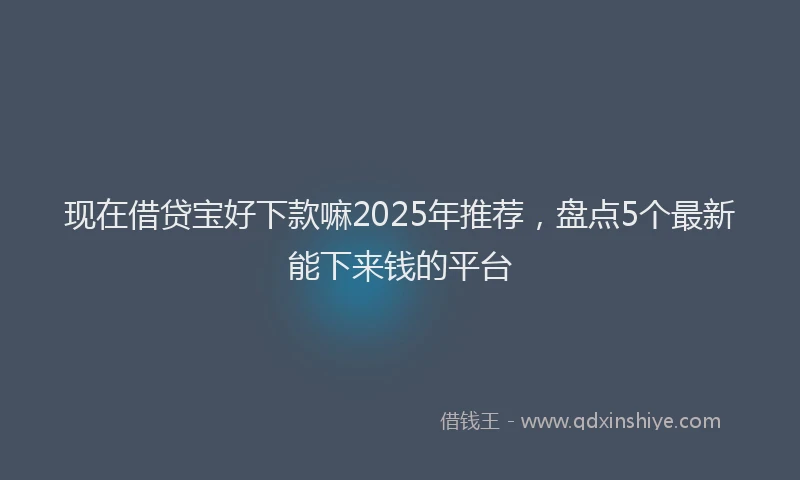 现在借贷宝好下款嘛2025年推荐，盘点5个最新能下来钱的平台
