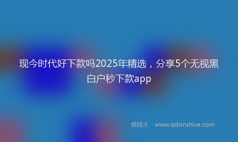 现今时代好下款吗2025年精选，分享5个无视黑白户秒下款app