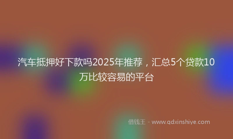 汽车抵押好下款吗2025年推荐，汇总5个贷款10万比较容易的平台