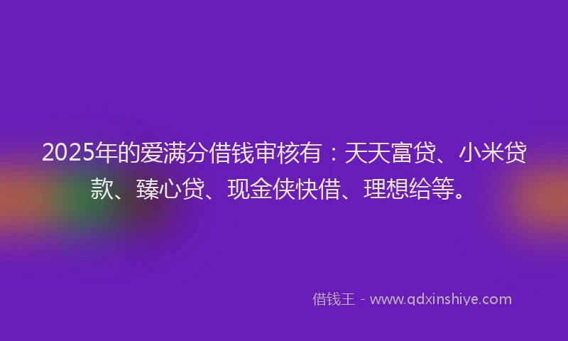 2025年的爱满分借钱审核有：天天富贷、小米贷款、臻心贷、现金侠快借、理想给等。