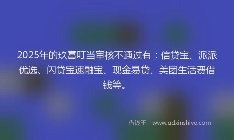 2025年的玖富叮当审核不通过有：信贷宝、派派优选、闪贷宝速融宝、现金易贷、美团生活费借钱等。