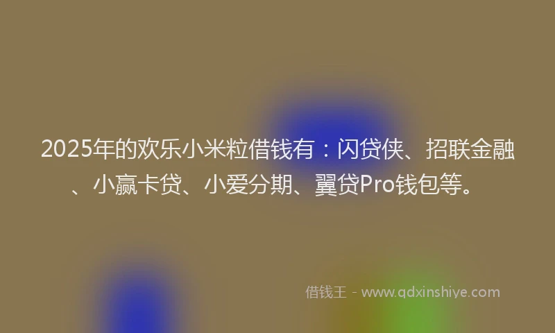 2025年的欢乐小米粒借钱有：闪贷侠、招联金融、小赢卡贷、小爱分期、翼贷Pro钱包等。