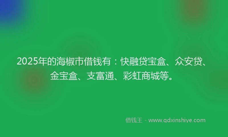 2025年的海椒市借钱有：快融贷宝盒、众安贷、金宝盒、支富通、彩虹商城等。