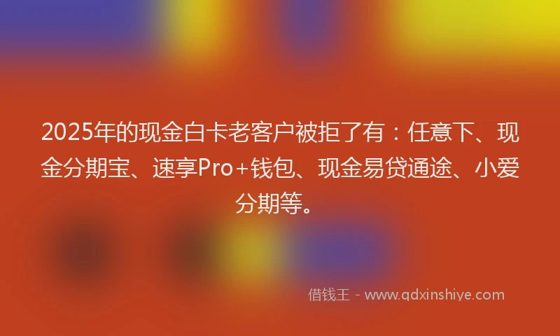 2025年的现金白卡老客户被拒了有：任意下、现金分期宝、速享Pro+钱包、现金易贷通途、小爱分期等。