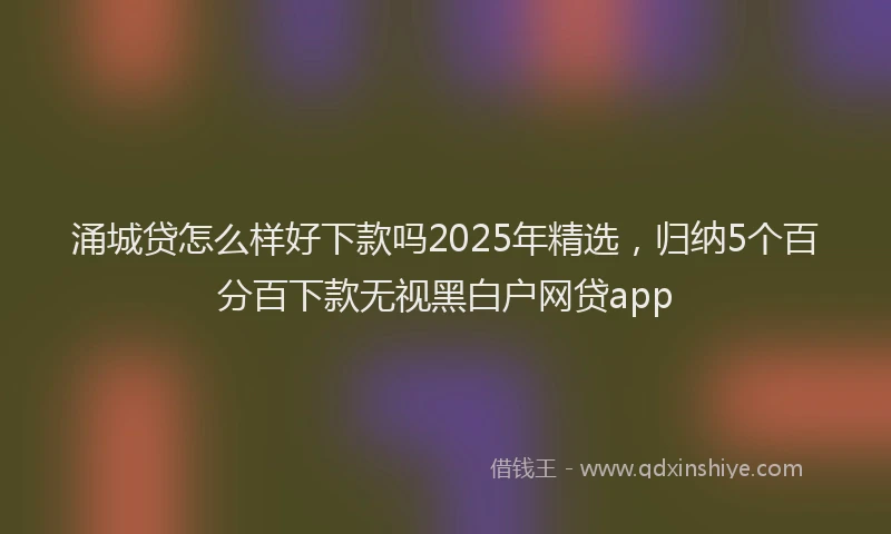 涌城贷怎么样好下款吗2025年精选，归纳5个百分百下款无视黑白户网贷app