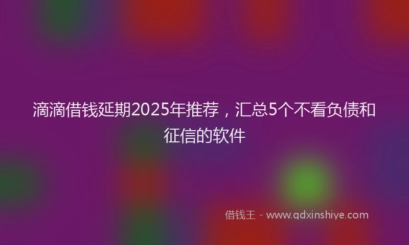 滴滴借钱延期2025年推荐，汇总5个不看负债和征信的软件
