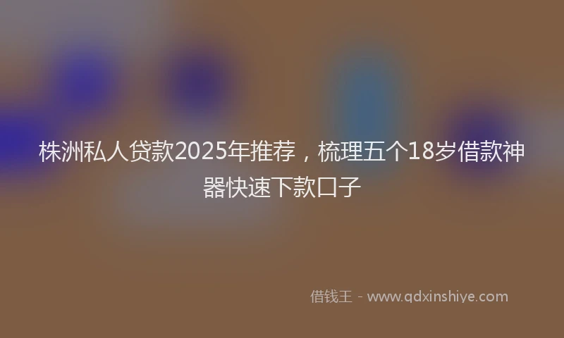 株洲私人贷款2025年推荐，梳理五个18岁借款神器快速下款口子